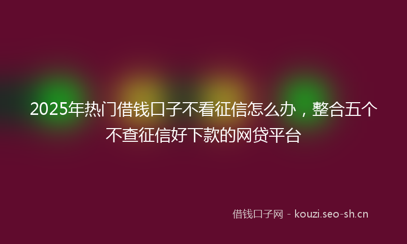 2025年热门借钱口子不看征信怎么办，整合五个不查征信好下款的网贷平台