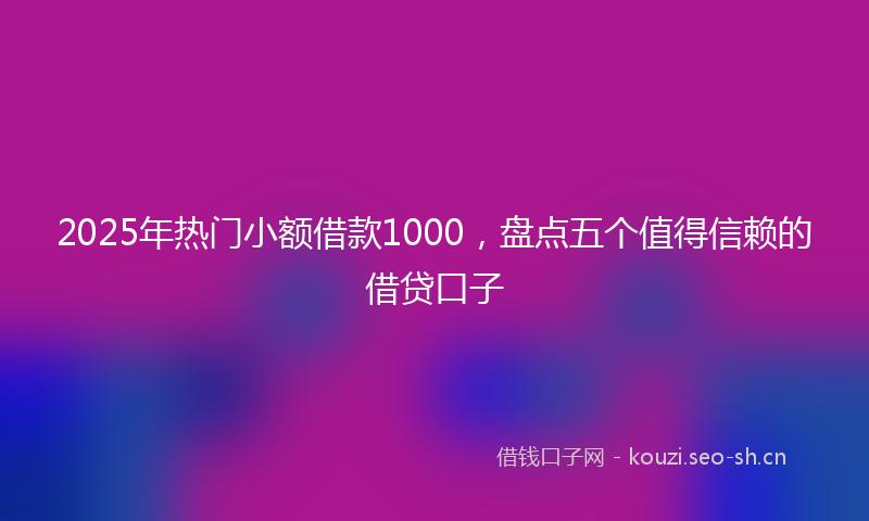 2025年热门小额借款1000，盘点五个值得信赖的借贷口子