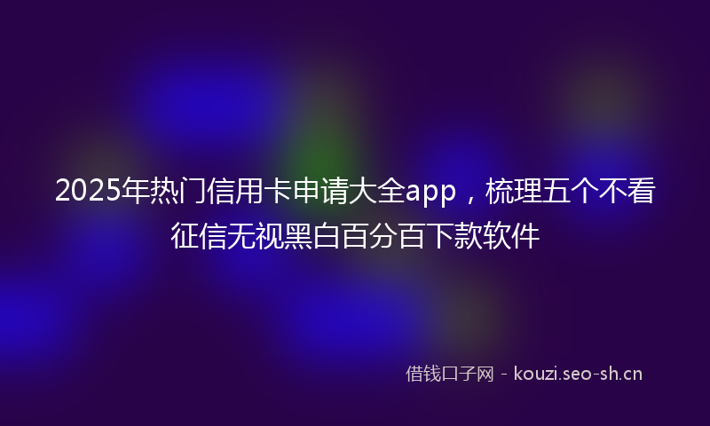 2025年热门信用卡申请大全app，梳理五个不看征信无视黑白百分百下款软件