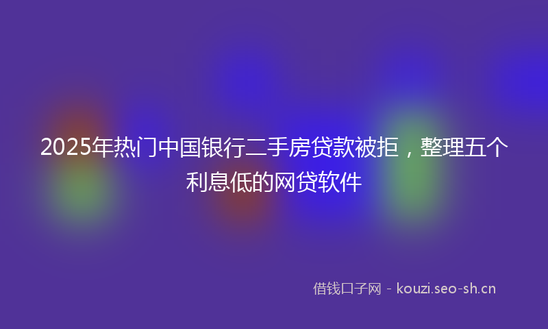 2025年热门中国银行二手房贷款被拒，整理五个利息低的网贷软件
