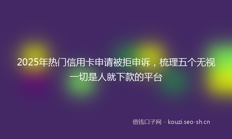 2025年热门信用卡申请被拒申诉，梳理五个无视一切是人就下款的平台