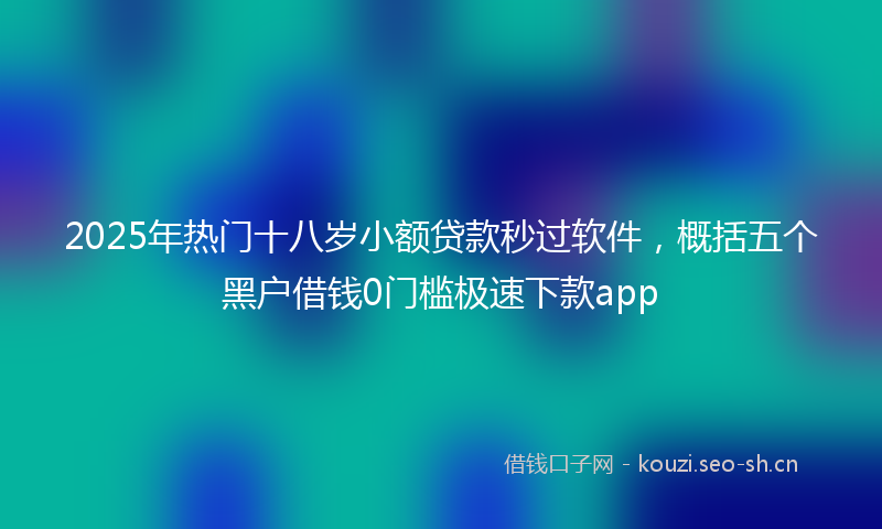 2025年热门十八岁小额贷款秒过软件，概括五个黑户借钱0门槛极速下款app