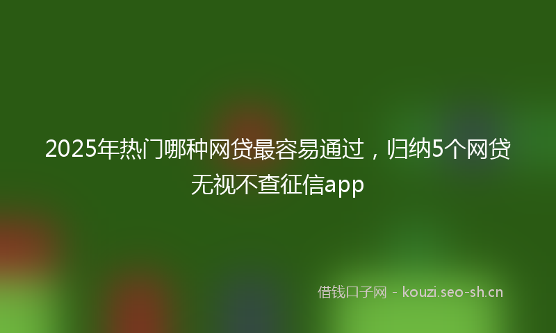 2025年热门哪种网贷最容易通过，归纳5个网贷无视不查征信app