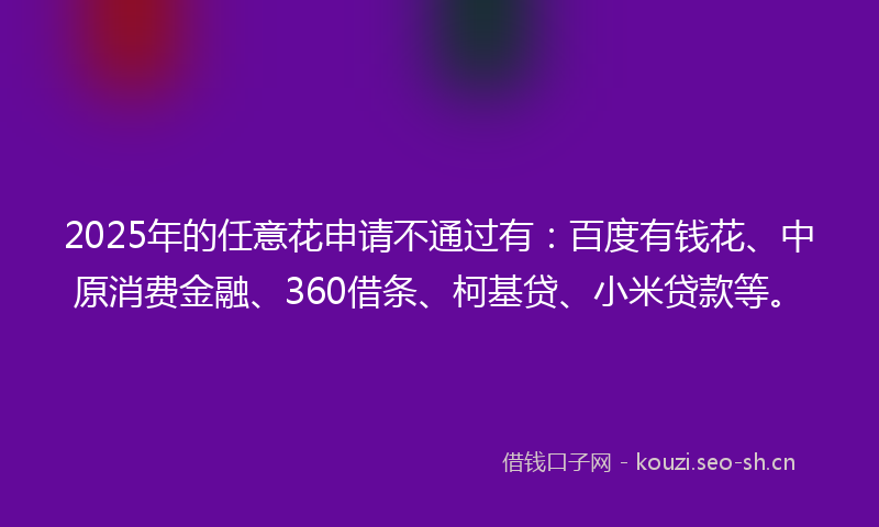 2025年的任意花申请不通过有：百度有钱花、中原消费金融、360借条、柯基贷、小米贷款等。