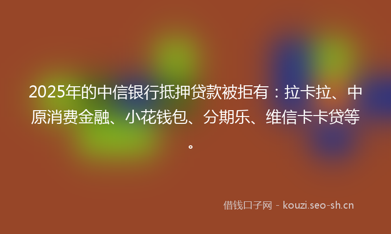 2025年的中信银行抵押贷款被拒有：拉卡拉、中原消费金融、小花钱包、分期乐、维信卡卡贷等。
