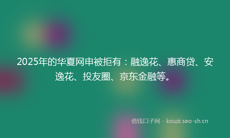 2025年的华夏网申被拒有：融逸花、惠商贷、安逸花、投友圈、京东金融等。