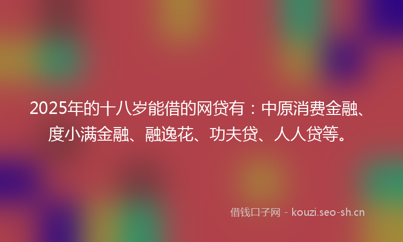 2025年的十八岁能借的网贷有：中原消费金融、度小满金融、融逸花、功夫贷、人人贷等。