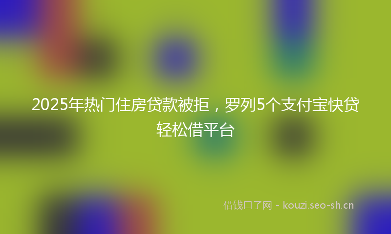 2025年热门住房贷款被拒，罗列5个支付宝快贷轻松借平台