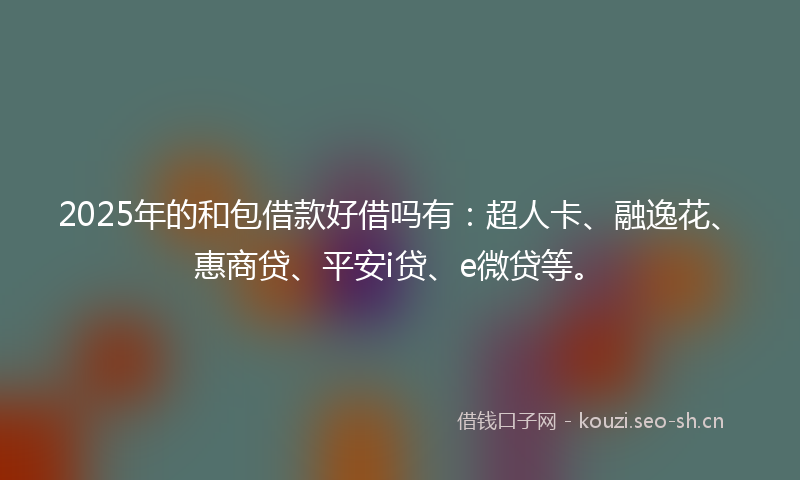 2025年的和包借款好借吗有：超人卡、融逸花、惠商贷、平安i贷、e微贷等。