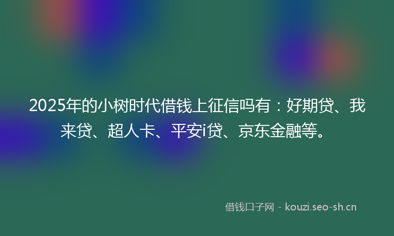 2025年的小树时代借钱上征信吗有：好期贷、我来贷、超人卡、平安i贷、京东金融等。