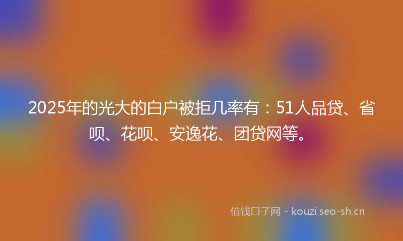 2025年的光大的白户被拒几率有：51人品贷、省呗、花呗、安逸花、团贷网等。