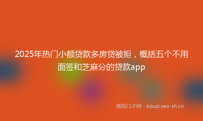 2025年热门小额贷款多房贷被拒，概括五个不用面签和芝麻分的贷款app