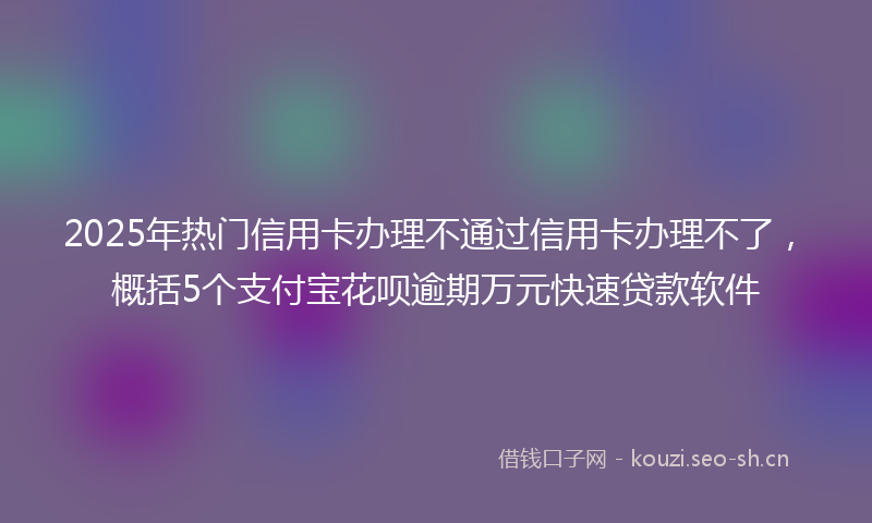 2025年热门信用卡办理不通过信用卡办理不了，概括5个支付宝花呗逾期万元快速贷款软件
