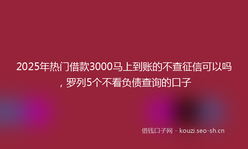 2025年热门借款3000马上到账的不查征信可以吗，罗列5个不看负债查询的口子