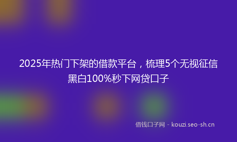 2025年热门下架的借款平台，梳理5个无视征信黑白100%秒下网贷口子