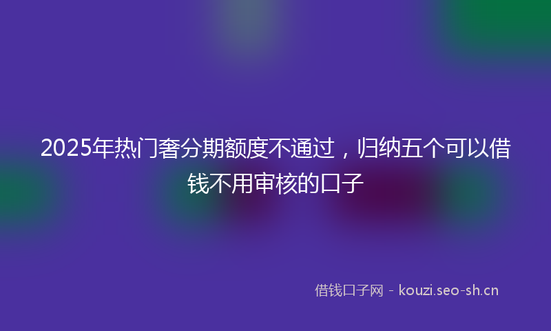 2025年热门奢分期额度不通过，归纳五个可以借钱不用审核的口子