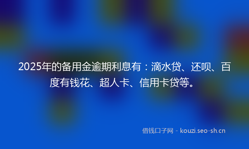 2025年的备用金逾期利息有：滴水贷、还呗、百度有钱花、超人卡、信用卡贷等。