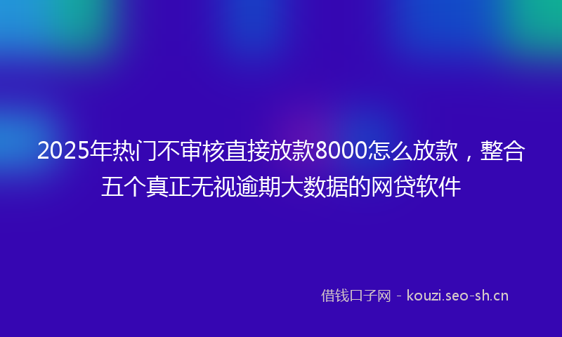2025年热门不审核直接放款8000怎么放款，整合五个真正无视逾期大数据的网贷软件