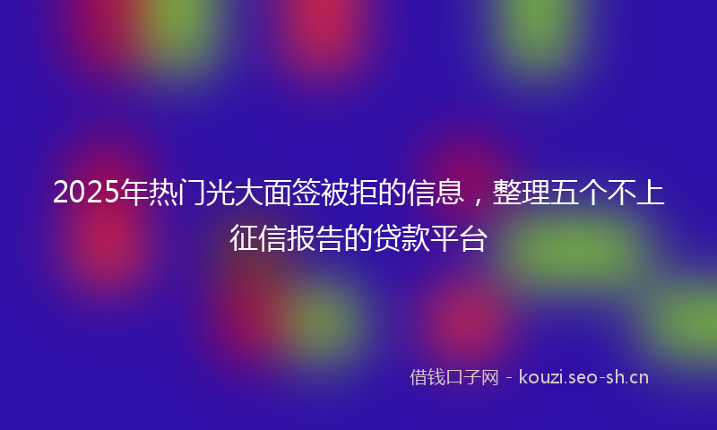 2025年热门光大面签被拒的信息，整理五个不上征信报告的贷款平台