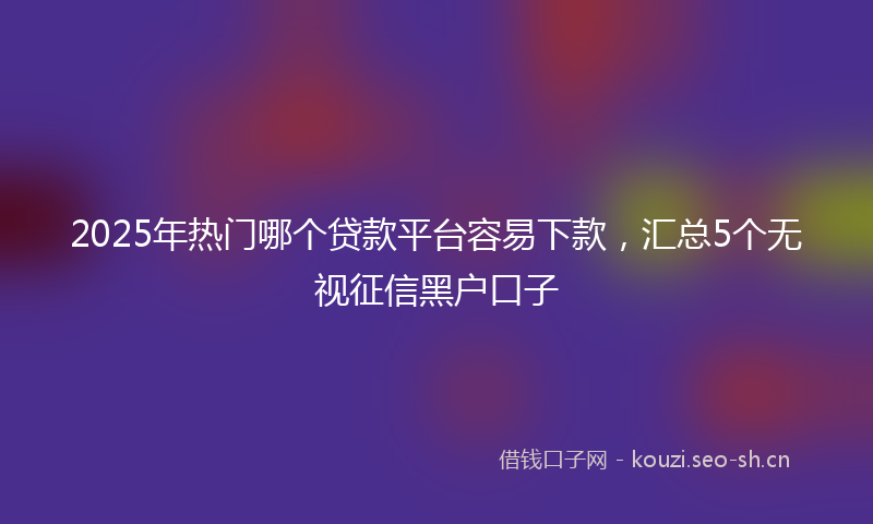 2025年热门哪个贷款平台容易下款，汇总5个无视征信黑户口子
