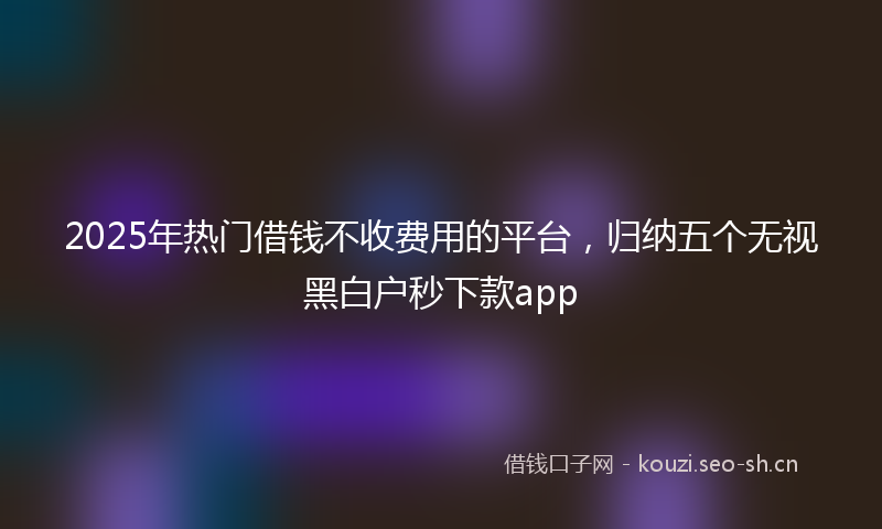 2025年热门借钱不收费用的平台，归纳五个无视黑白户秒下款app