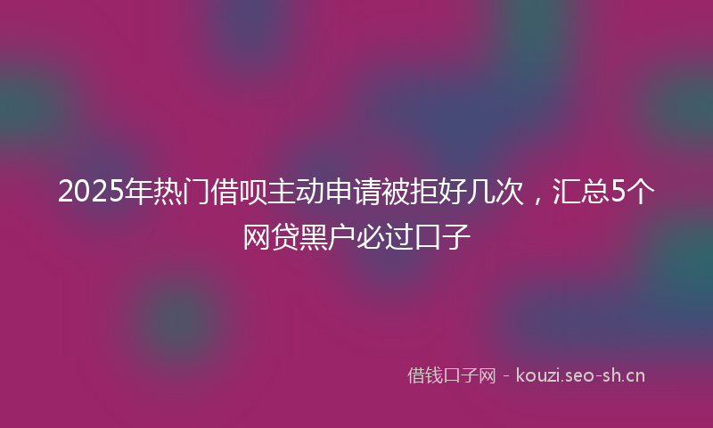 2025年热门借呗主动申请被拒好几次，汇总5个网贷黑户必过口子