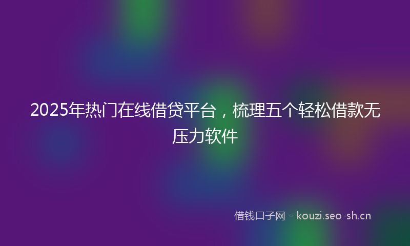 2025年热门在线借贷平台，梳理五个轻松借款无压力软件