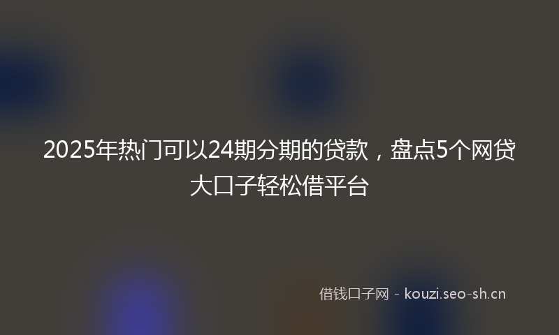 2025年热门可以24期分期的贷款，盘点5个网贷大口子轻松借平台