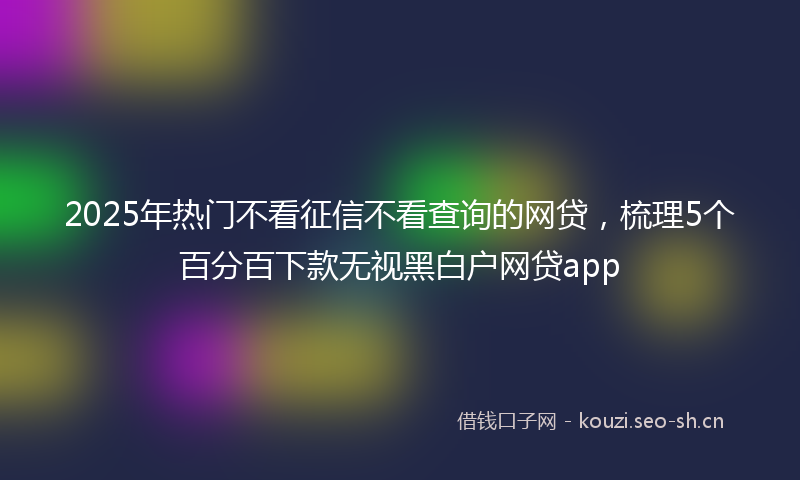 2025年热门不看征信不看查询的网贷，梳理5个百分百下款无视黑白户网贷app
