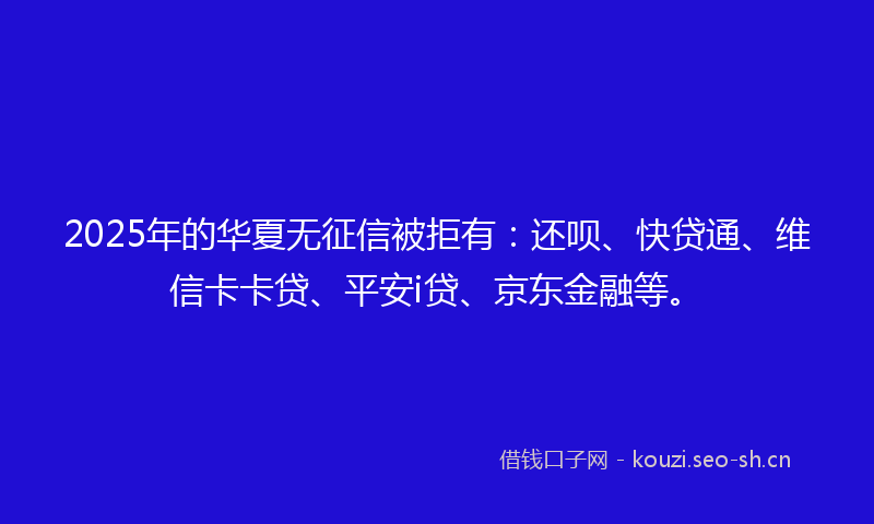 2025年的华夏无征信被拒有：还呗、快贷通、维信卡卡贷、平安i贷、京东金融等。