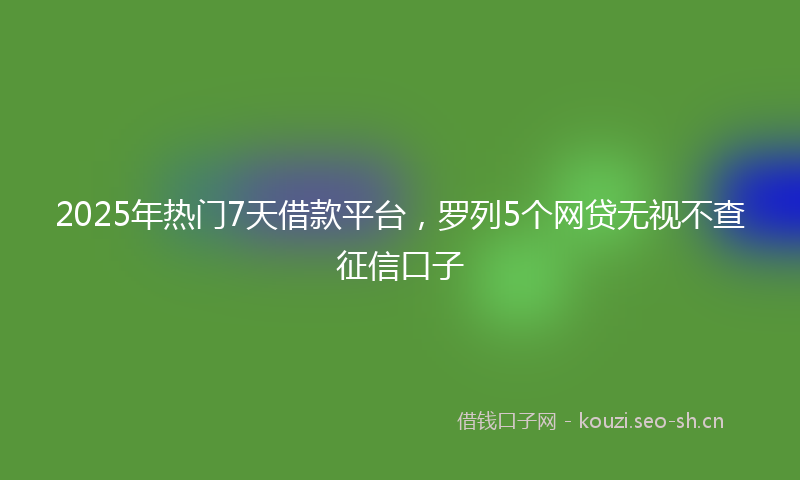 2025年热门7天借款平台，罗列5个网贷无视不查征信口子