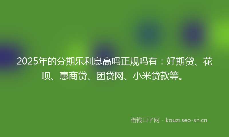 2025年的分期乐利息高吗正规吗有：好期贷、花呗、惠商贷、团贷网、小米贷款等。