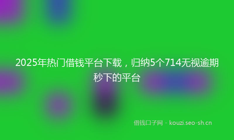 2025年热门借钱平台下载，归纳5个714无视逾期秒下的平台