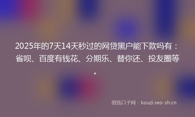 2025年的7天14天秒过的网贷黑户能下款吗有：省呗、百度有钱花、分期乐、替你还、投友圈等。