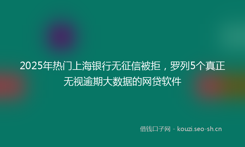 2025年热门上海银行无征信被拒，罗列5个真正无视逾期大数据的网贷软件