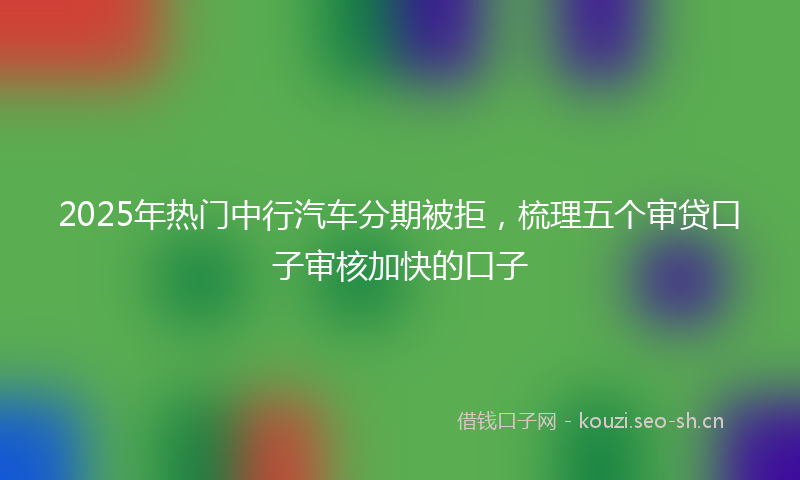2025年热门中行汽车分期被拒，梳理五个审贷口子审核加快的口子