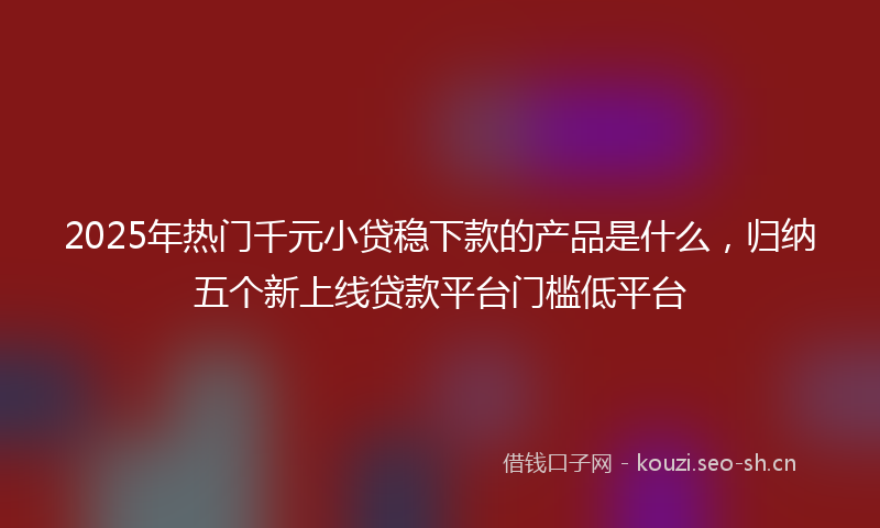 2025年热门千元小贷稳下款的产品是什么，归纳五个新上线贷款平台门槛低平台