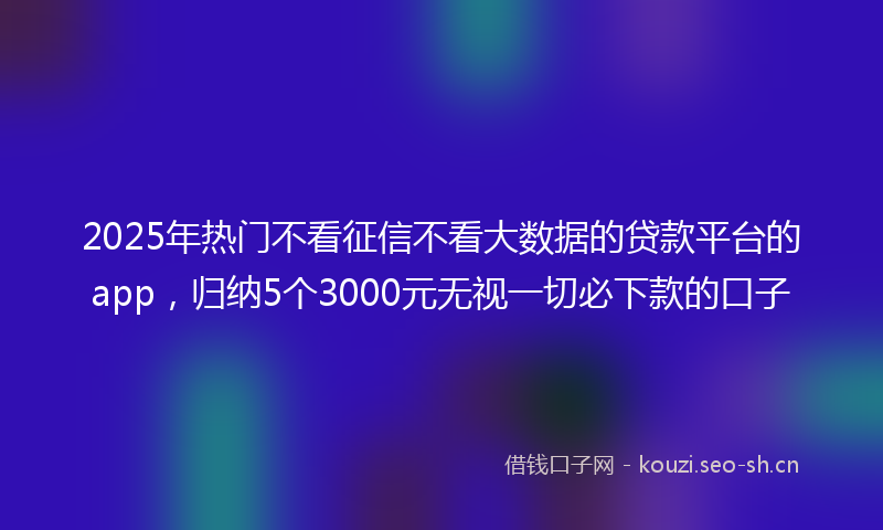 2025年热门不看征信不看大数据的贷款平台的app，归纳5个3000元无视一切必下款的口子