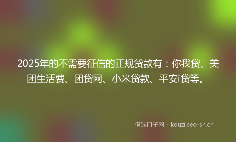 2025年的不需要征信的正规贷款有：你我贷、美团生活费、团贷网、小米贷款、平安i贷等。