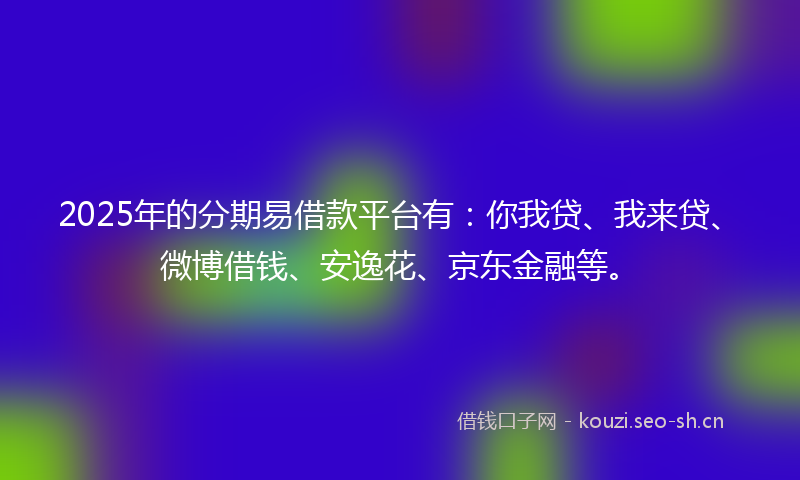 2025年的分期易借款平台有：你我贷、我来贷、微博借钱、安逸花、京东金融等。