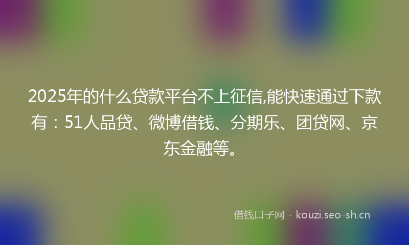 2025年的什么贷款平台不上征信,能快速通过下款有：51人品贷、微博借钱、分期乐、团贷网、京东金融等。