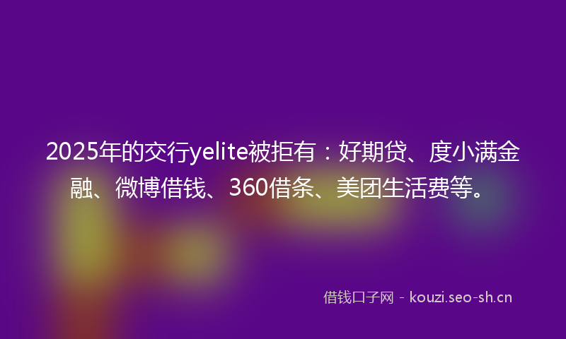 2025年的交行yelite被拒有：好期贷、度小满金融、微博借钱、360借条、美团生活费等。