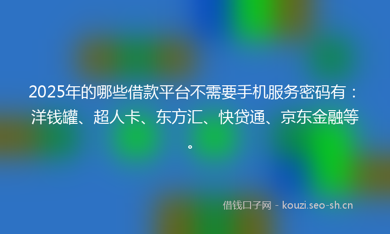 2025年的哪些借款平台不需要手机服务密码有：洋钱罐、超人卡、东方汇、快贷通、京东金融等。