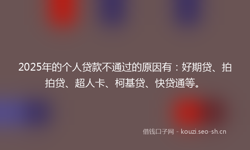 2025年的个人贷款不通过的原因有：好期贷、拍拍贷、超人卡、柯基贷、快贷通等。