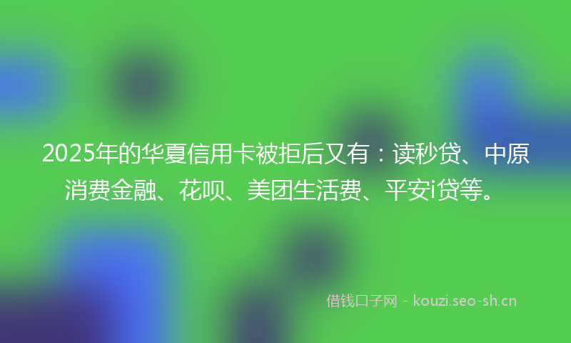 2025年的华夏信用卡被拒后又有：读秒贷、中原消费金融、花呗、美团生活费、平安i贷等。
