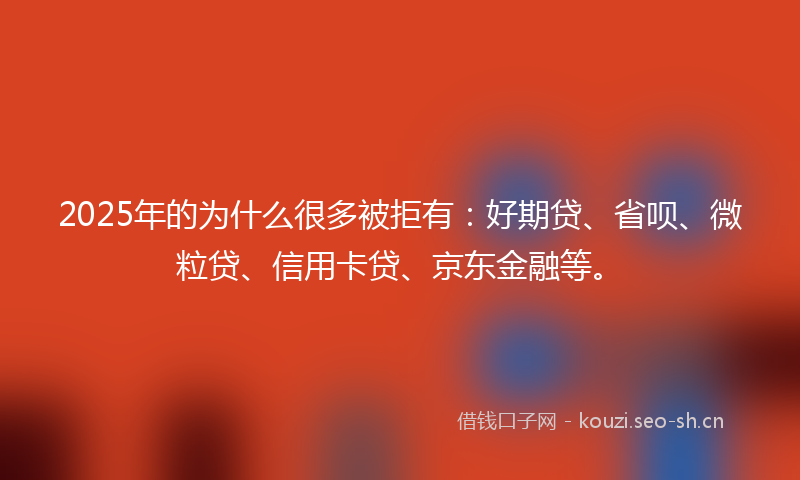 2025年的为什么很多被拒有：好期贷、省呗、微粒贷、信用卡贷、京东金融等。