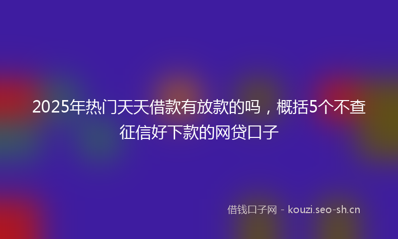 2025年热门天天借款有放款的吗,概括5个不查征信好下款的网贷口子