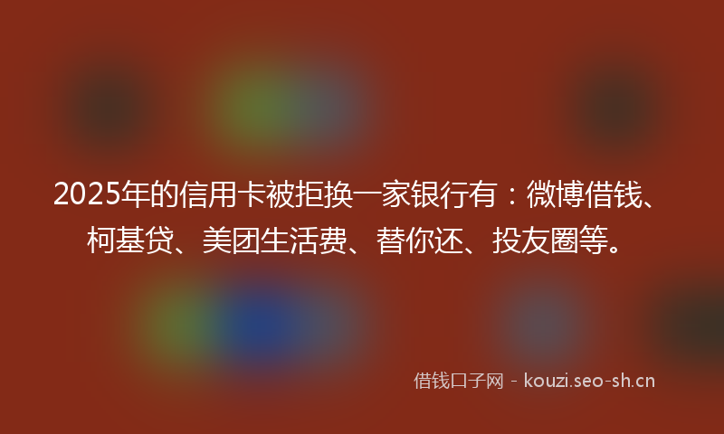 2025年的信用卡被拒换一家银行有：微博借钱、柯基贷、美团生活费、替你还、投友圈等。