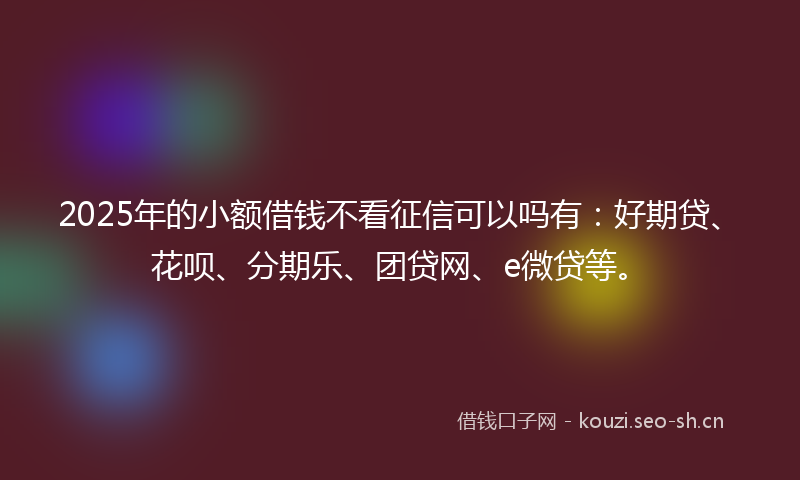 2025年的小额借钱不看征信可以吗有：好期贷、花呗、分期乐、团贷网、e微贷等。