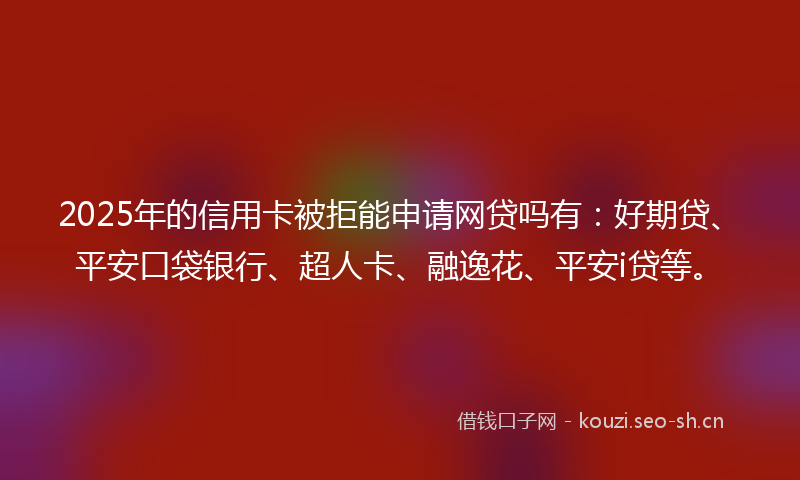 2025年的信用卡被拒能申请网贷吗有：好期贷、平安口袋银行、超人卡、融逸花、平安i贷等。